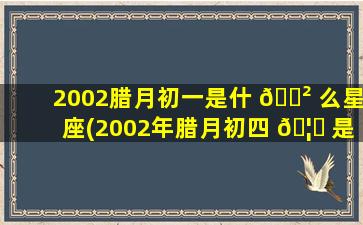 2002腊月初一是什 🌲 么星座(2002年腊月初四 🦁 是什么星座)